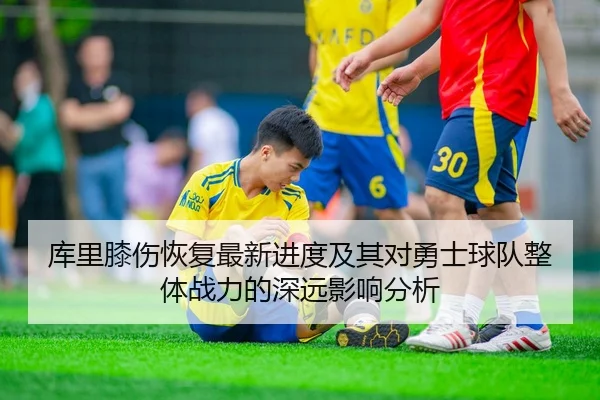 库里膝伤恢复最新进度及其对勇士球队整体战力的深远影响分析